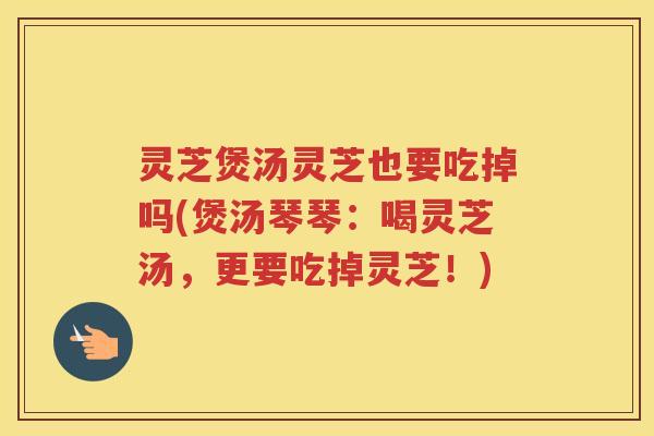 灵芝煲汤灵芝也要吃掉吗(煲汤琴琴：喝灵芝汤，更要吃掉灵芝！)