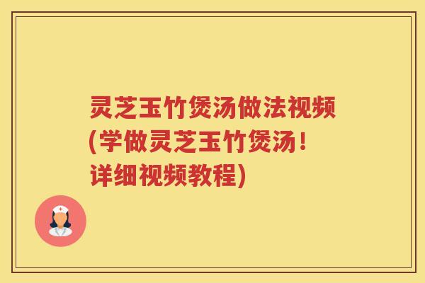灵芝玉竹煲汤做法视频(学做灵芝玉竹煲汤！详细视频教程)
