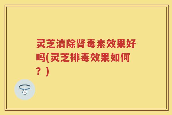 灵芝清除肾毒素效果好吗(灵芝排毒效果如何？)