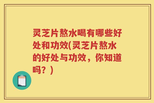 灵芝片熬水喝有哪些好处和功效(灵芝片熬水的好处与功效，你知道吗？)