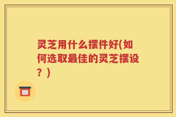 灵芝用什么摆件好(如何选取最佳的灵芝摆设？)