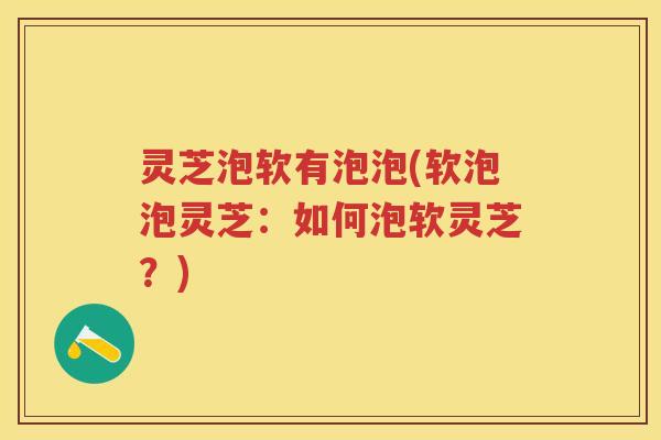 灵芝泡软有泡泡(软泡泡灵芝：如何泡软灵芝？)