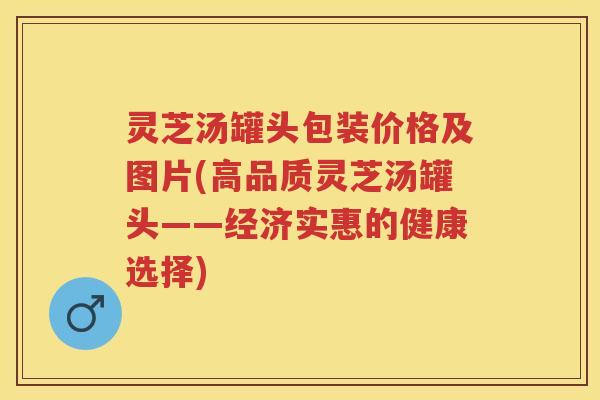 灵芝汤罐头包装价格及图片(高品质灵芝汤罐头——经济实惠的健康选择)