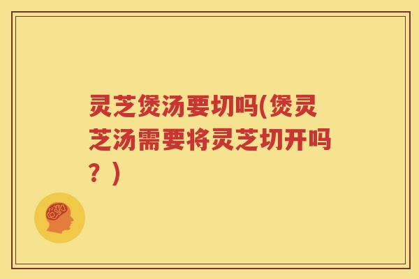 灵芝煲汤要切吗(煲灵芝汤需要将灵芝切开吗？)