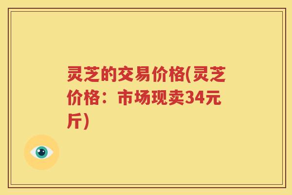灵芝的交易价格(灵芝价格：市场现卖34元斤)