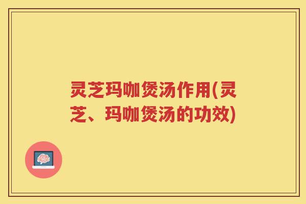 灵芝玛咖煲汤作用(灵芝、玛咖煲汤的功效)
