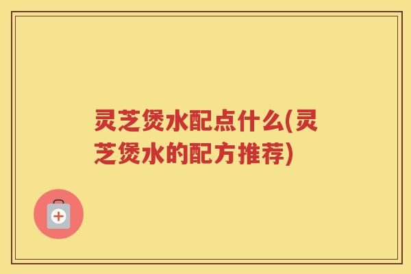 灵芝煲水配点什么(灵芝煲水的配方推荐)
