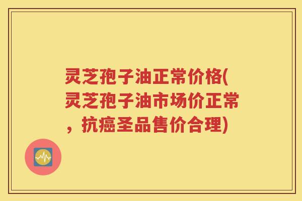 灵芝孢子油正常价格(灵芝孢子油市场价正常，抗癌圣品售价合理)