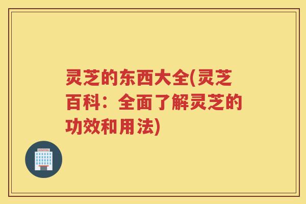 灵芝的东西大全(灵芝百科：全面了解灵芝的功效和用法)