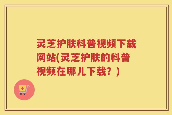 灵芝护肤科普视频下载网站(灵芝护肤的科普视频在哪儿下载？)