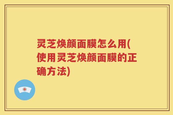 灵芝焕颜面膜怎么用(使用灵芝焕颜面膜的正确方法)