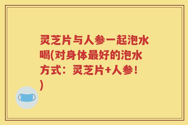 灵芝片与人参一起泡水喝(对身体最好的泡水方式：灵芝片+人参！)