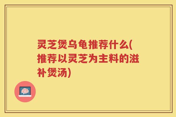 灵芝煲乌龟推荐什么(推荐以灵芝为主料的滋补煲汤) 灵芝煲乌龟推荐什么(推荐以灵芝为主料的滋补煲汤)