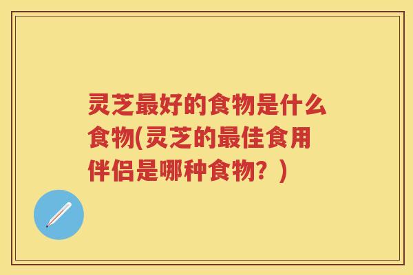 灵芝最好的食物是什么食物(灵芝的最佳食用伴侣是哪种食物？)
