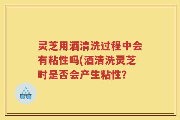 灵芝用酒清洗过程中会有粘性吗(酒清洗灵芝时是否会产生粘性？