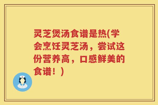 灵芝煲汤食谱是热(学会烹饪灵芝汤，尝试这份营养高，口感鲜美的食谱！)