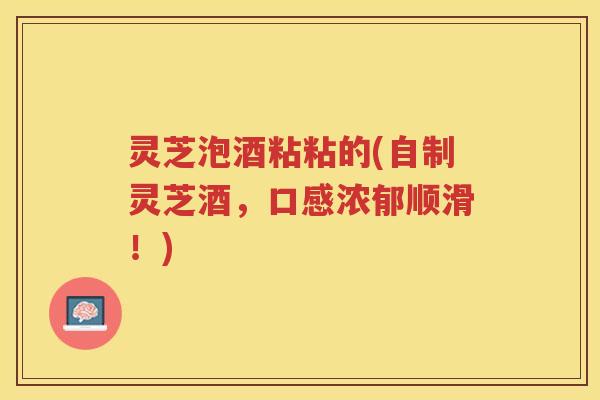 灵芝泡酒粘粘的(自制灵芝酒，口感浓郁顺滑！)