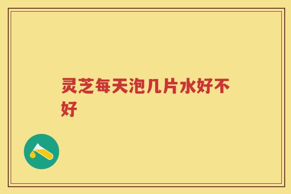 灵芝每天泡几片水好不好