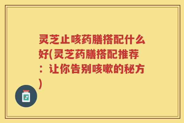 灵芝止咳药膳搭配什么好(灵芝药膳搭配推荐：让你告别咳嗽的秘方)