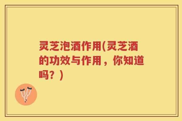 灵芝泡酒作用(灵芝酒的功效与作用,你知道吗?) 灵芝泡酒作用(灵芝酒的功效与作用,你知道吗?)