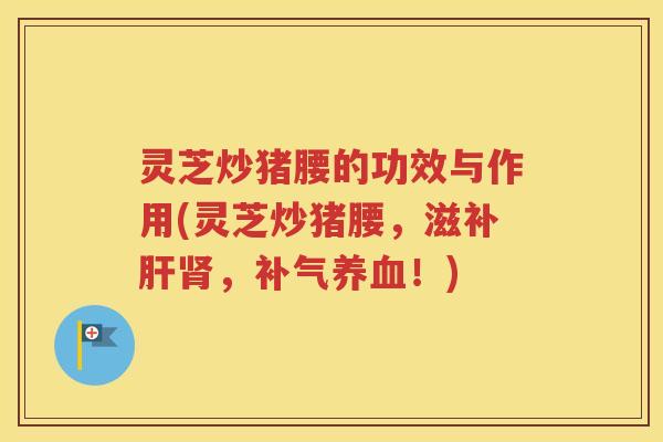 灵芝炒猪腰的功效与作用(灵芝炒猪腰，滋补肝肾，补气养血！)