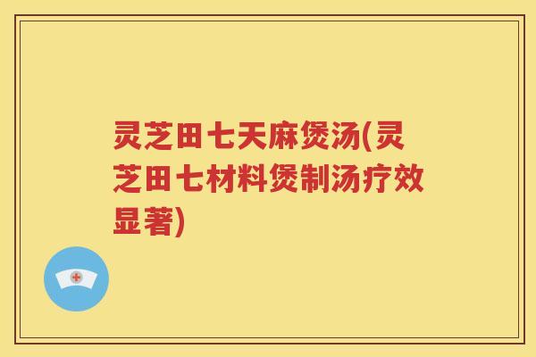 灵芝田七天麻煲汤(灵芝田七材料煲制汤疗效显著)