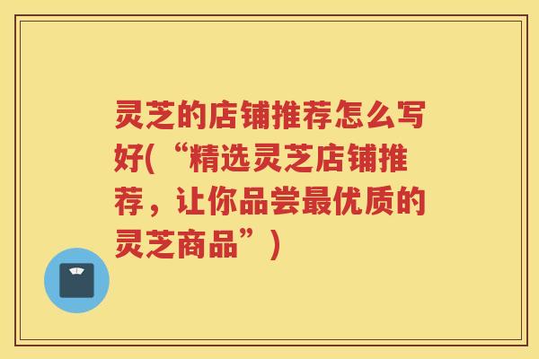 灵芝的店铺推荐怎么写好(“精选灵芝店铺推荐，让你品尝最优质的灵芝商品”)