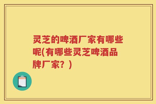 灵芝的啤酒厂家有哪些呢(有哪些灵芝啤酒品牌厂家？)