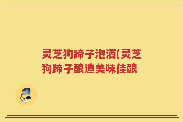 灵芝狗蹄子泡酒(灵芝狗蹄子酿造美味佳酿