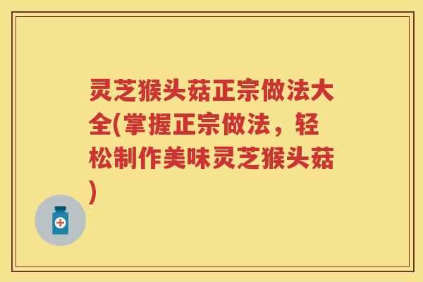 灵芝猴头菇正宗做法大全(掌握正宗做法，轻松制作美味灵芝猴头菇)