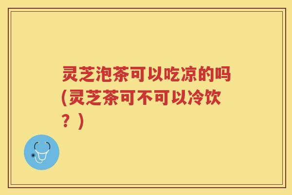 灵芝泡茶可以吃凉的吗(灵芝茶可不可以冷饮？)