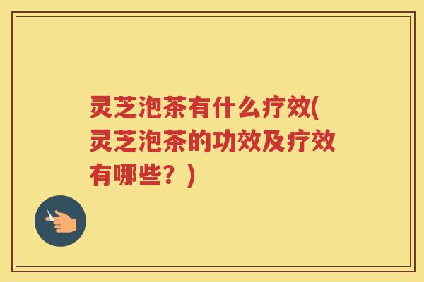 灵芝泡茶有什么疗效(灵芝泡茶的功效及疗效有哪些？)