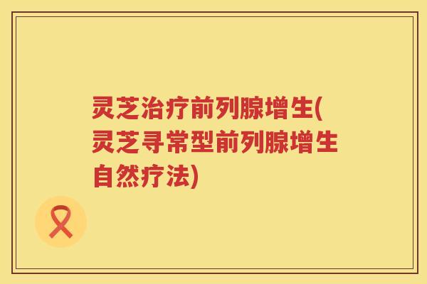 灵芝治疗前列腺增生(灵芝寻常型前列腺增生自然疗法)