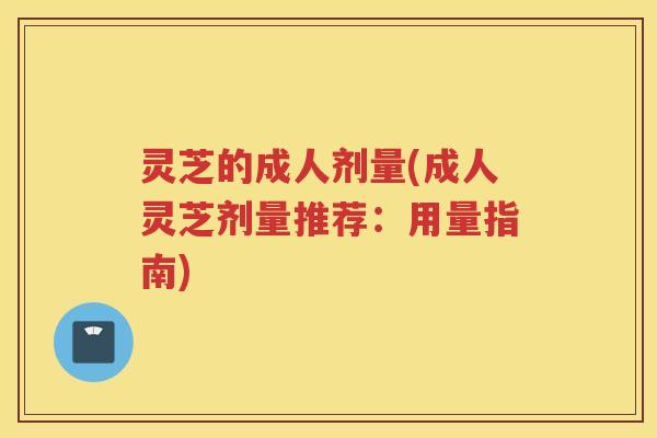 灵芝的成人剂量(成人灵芝剂量推荐:用量指南) 灵芝的成人剂量(成人灵芝剂量推荐:用量指南)