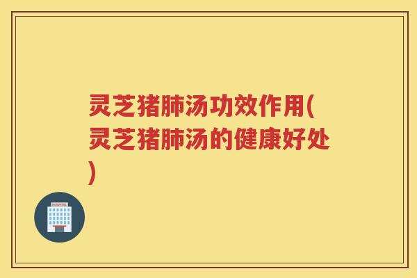 灵芝猪肺汤功效作用(灵芝猪肺汤的健康好处)