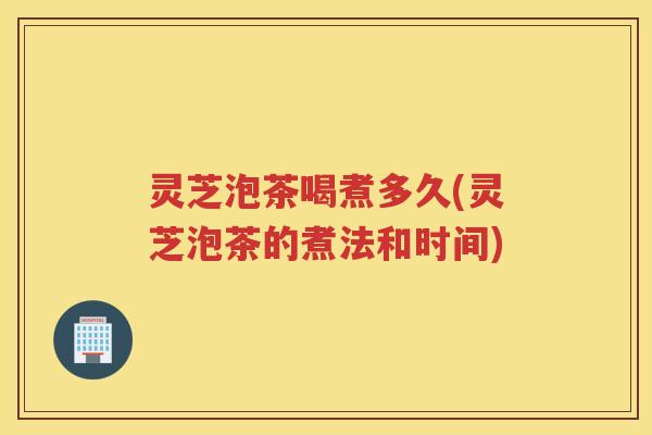 灵芝泡茶喝煮多久(灵芝泡茶的煮法和时间) 灵芝泡茶喝煮多久(灵芝泡茶的煮法和时间)