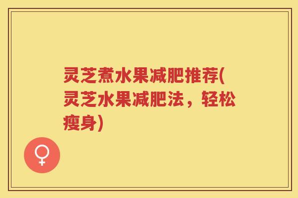 灵芝煮水果减肥推荐(灵芝水果减肥法，轻松瘦身)