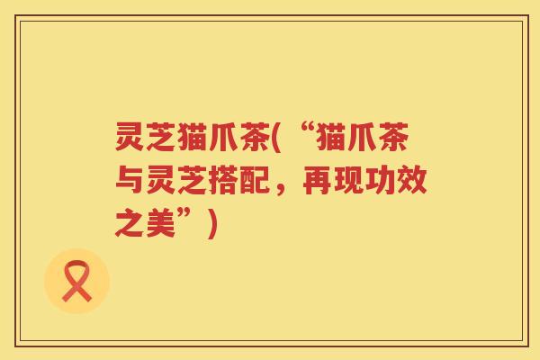 灵芝猫爪茶(“猫爪茶与灵芝搭配，再现功效之美”)