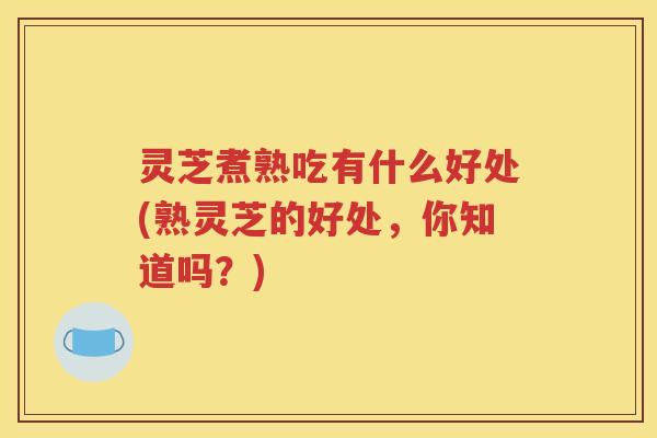 灵芝煮熟吃有什么好处(熟灵芝的好处,你知道吗?) 灵芝煮熟吃有什么好处(熟灵芝的好处,你知道吗?)