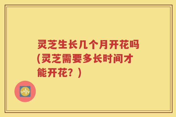 灵芝生长几个月开花吗(灵芝需要多长时间才能开花？)