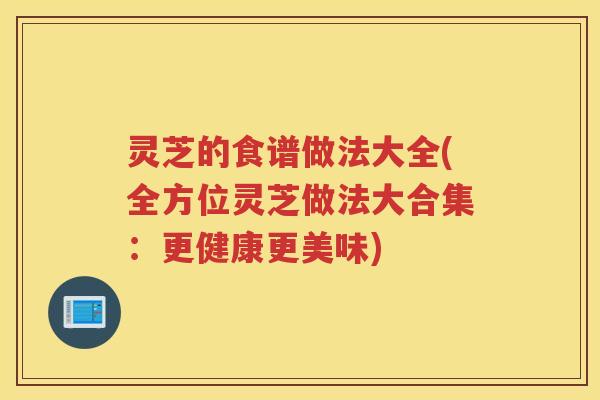 灵芝的食谱做法大全(全方位灵芝做法大合集：更健康更美味)