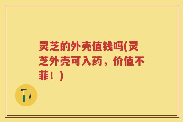 灵芝的外壳值钱吗(灵芝外壳可入药，价值不菲！)