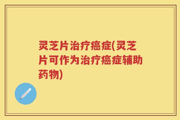 灵芝片治疗癌症(灵芝片可作为治疗癌症辅助药物)