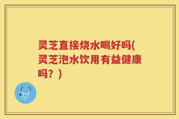 灵芝直接烧水喝好吗(灵芝泡水饮用有益健康吗？)
