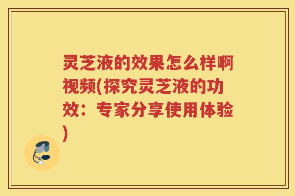 灵芝液的效果怎么样啊视频(探究灵芝液的功效：专家分享使用体验)