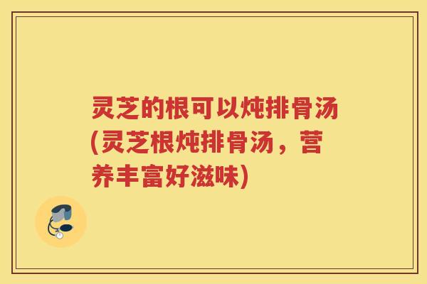 灵芝的根可以炖排骨汤(灵芝根炖排骨汤，营养丰富好滋味)
