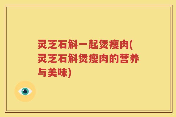 灵芝石斛一起煲瘦肉(灵芝石斛煲瘦肉的营养与美味)