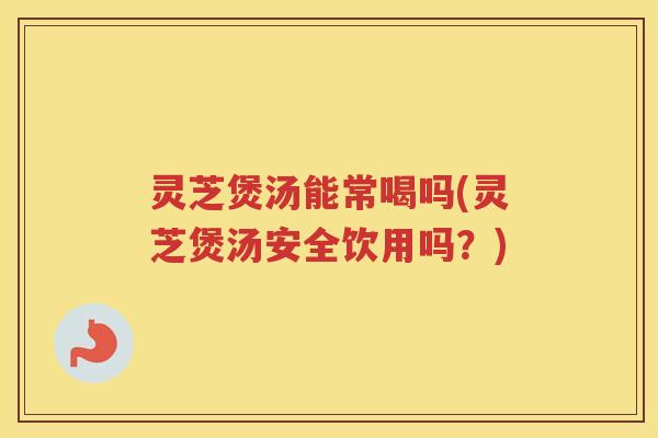 灵芝煲汤能常喝吗(灵芝煲汤安全饮用吗？)
