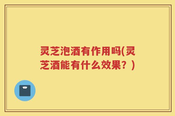 灵芝泡酒有作用吗(灵芝酒能有什么效果？)