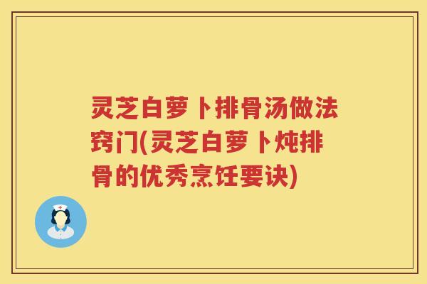 灵芝白萝卜排骨汤做法窍门(灵芝白萝卜炖排骨的优秀烹饪要诀)
